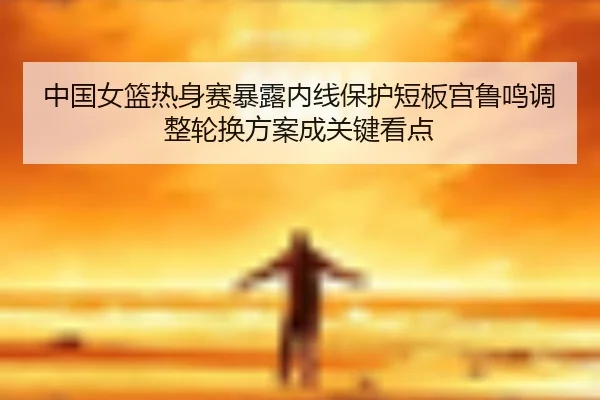 中国女篮热身赛暴露内线保护短板宫鲁鸣调整轮换方案成关键看点